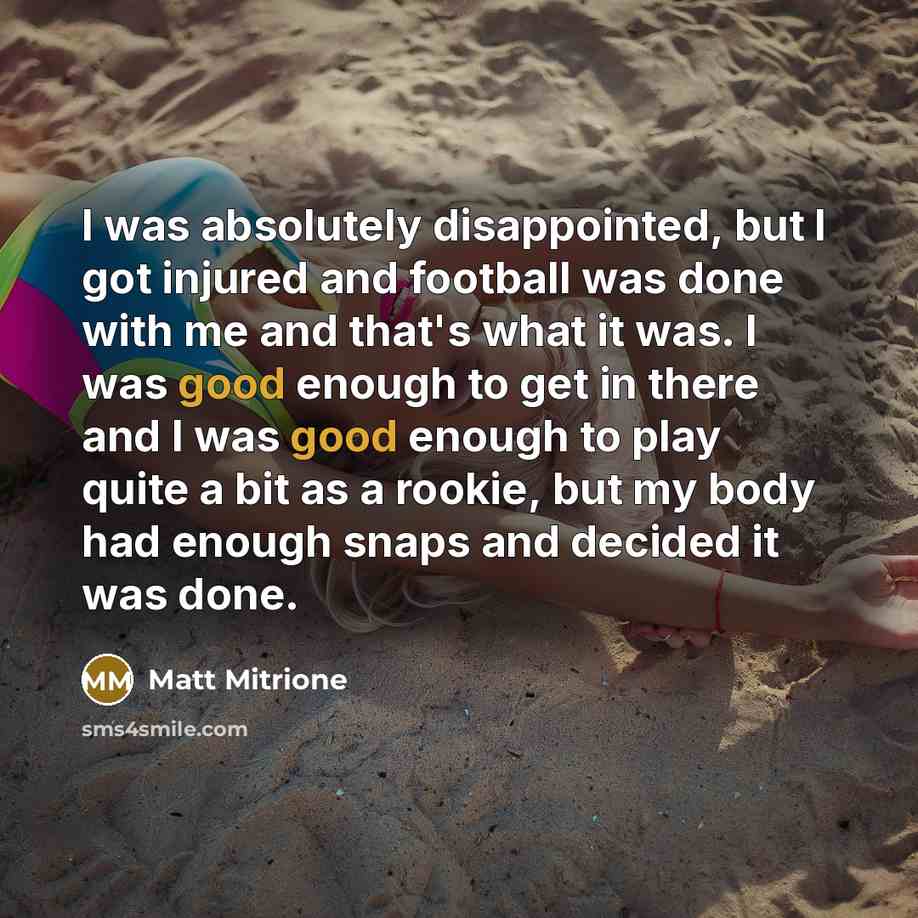 “I was absolutely disappointed, but I got injured and football was done with me and that's what it was. I was good enough to get in there and I was good enough to play quite a bit as a rookie, but my body had enough snaps and decided it was done.” quote by Matt Mitrione