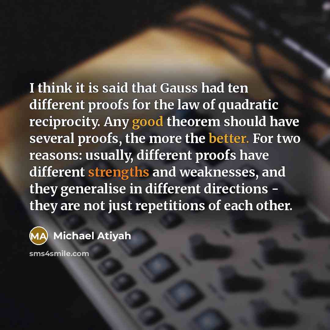“I think it is said that Gauss had ten different proofs for the law of quadratic reciprocity. Any good theorem should have several proofs, the more the better. For two reasons: usually, different proofs have different strengths and weaknesses, and they generalise in different directions - they are…” quote by Michael Atiyah