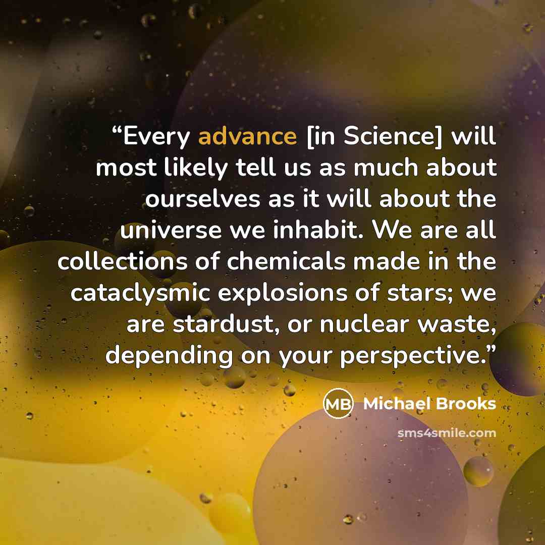 “Every advance [in Science] will most likely tell us as much about ourselves as it will about the universe we inhabit. We are all collections of chemicals made in the cataclysmic explosions of stars; we are stardust, or nuclear waste, depending on your perspective.” quote by Michael Brooks