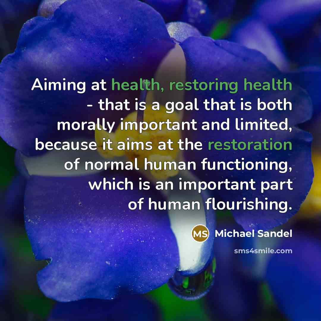 “Aiming at health, restoring health - that is a goal that is both morally important and limited, because it aims at the restoration of normal human functioning, which is an important part of human flourishing.” quote by Michael Sandel