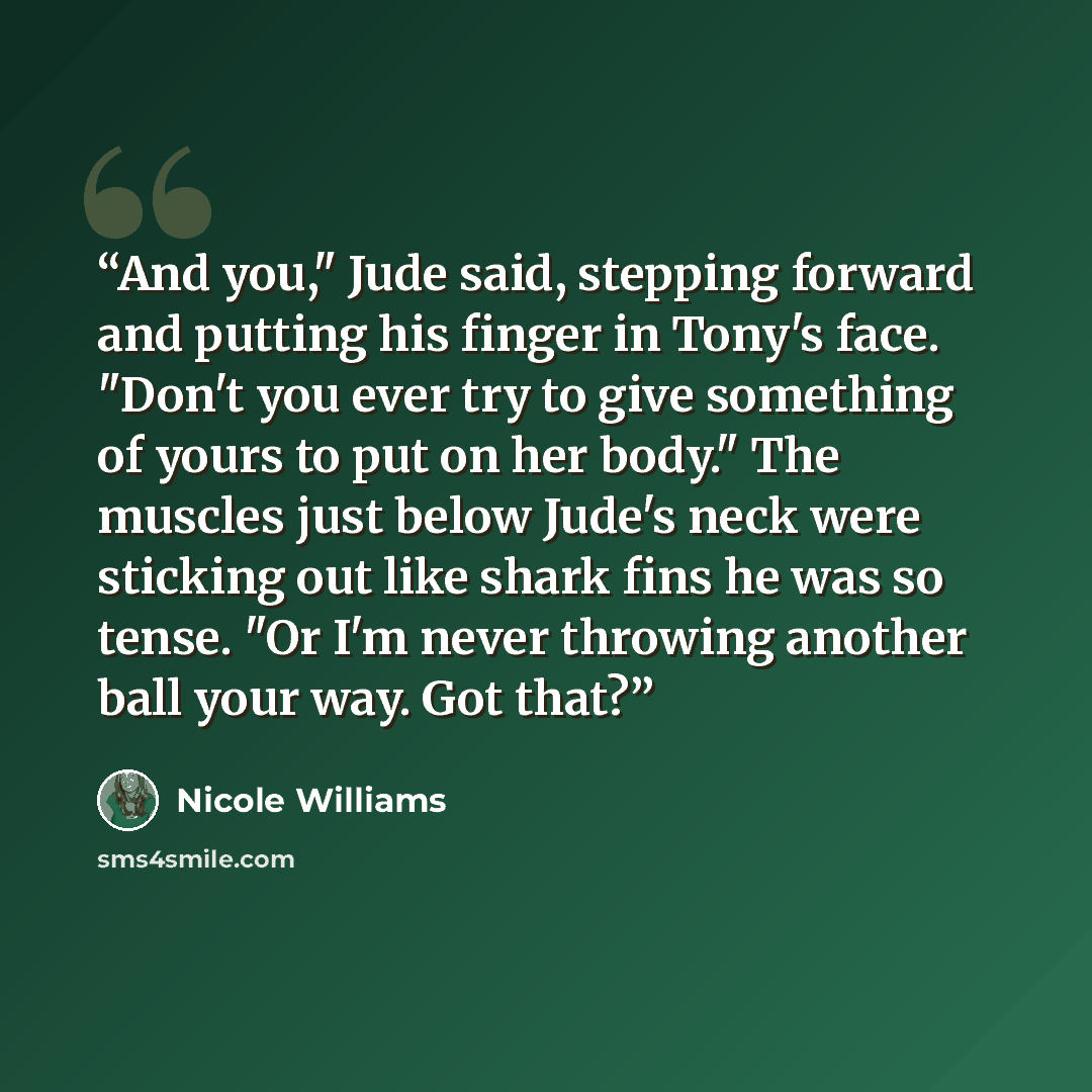 “And you," Jude said, stepping forward and putting his finger in Tony's face. "Don't you ever try to give something of yours to put on her body." The muscles just below Jude's neck were sticking out like shark fins he was so tense. "Or I'm never throwing another ball your way. Got that?” quote by Nicole Williams