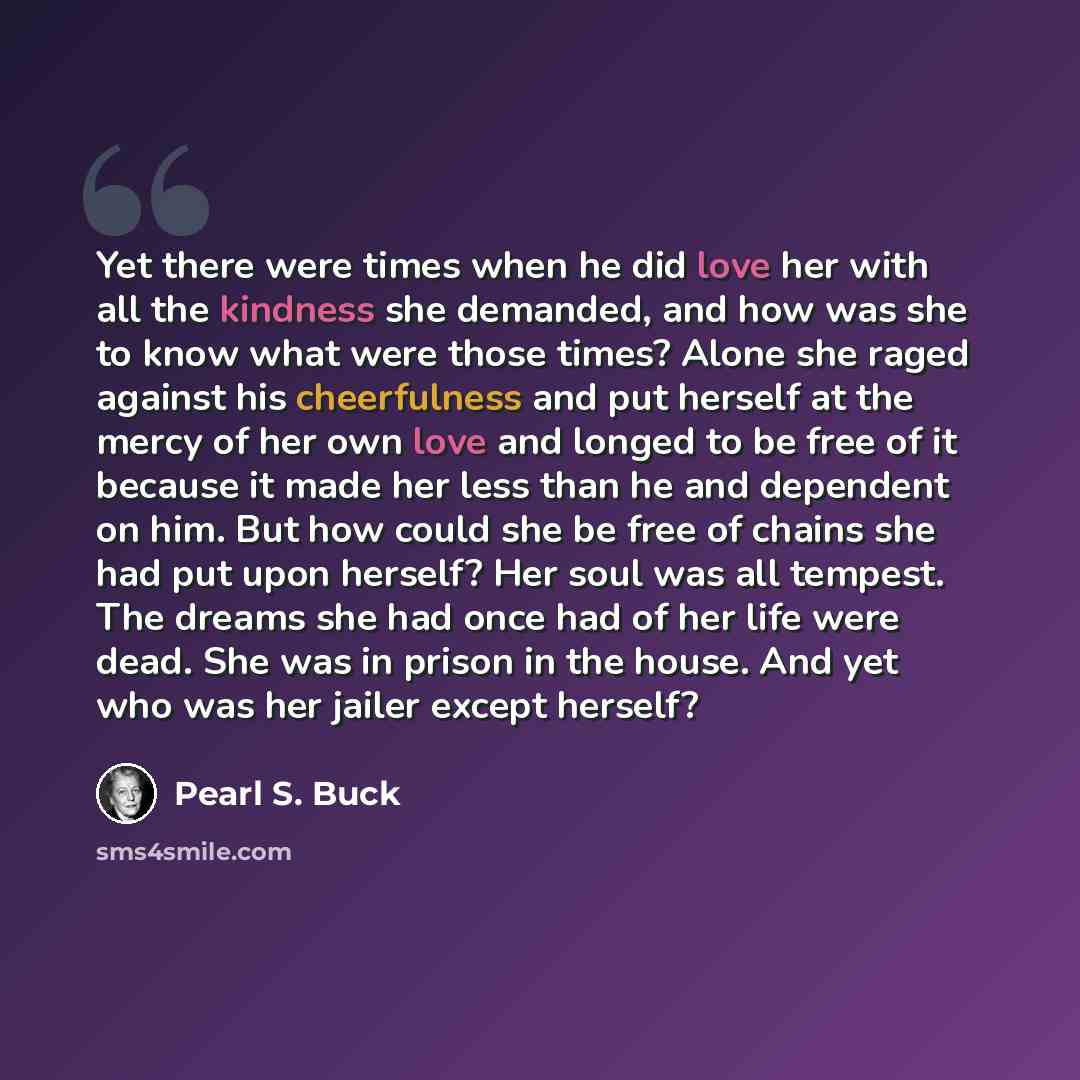 “Yet there were times when he did love her with all the kindness she demanded, and how was she to know what were those times? Alone she raged against his cheerfulness and put herself at the mercy of her own love and longed to be free of it because it made her less than he and dependent on him. But…” quote by Pearl S. Buck