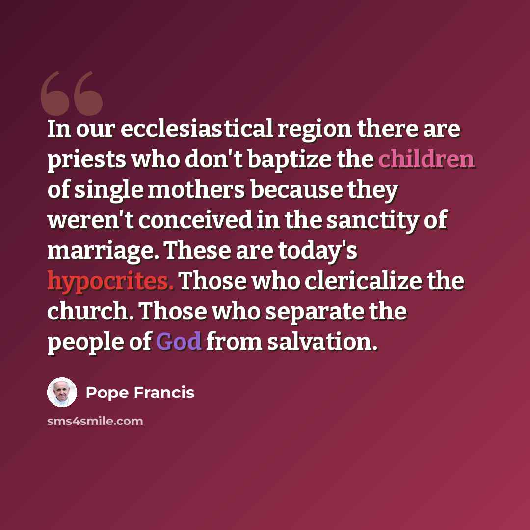 “In our ecclesiastical region there are priests who don't baptize the children of single mothers because they weren't conceived in the sanctity of marriage. These are today's hypocrites. Those who clericalize the church. Those who separate the people of God from salvation.” quote by Pope Francis