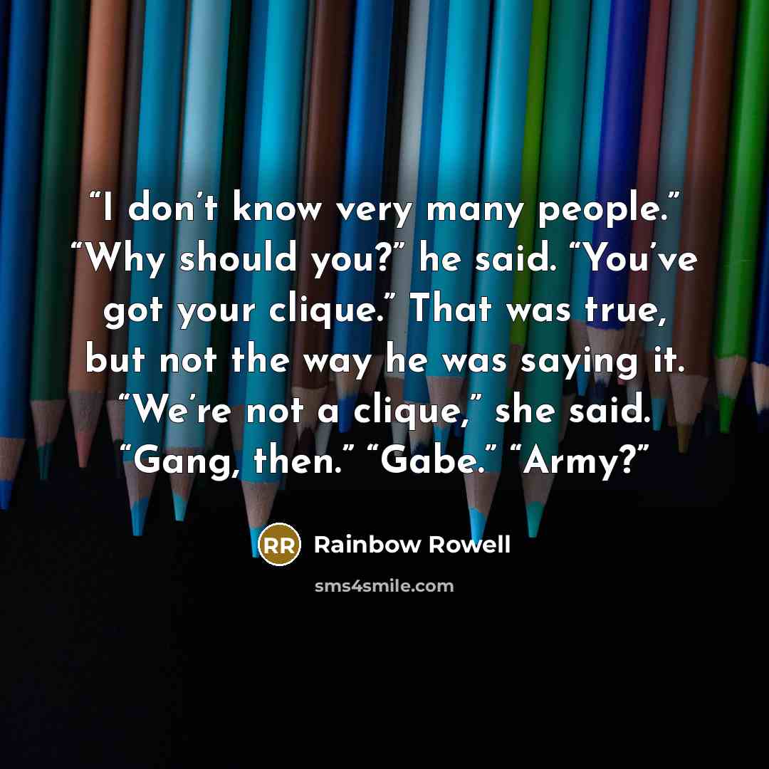 “I don’t know very many people.” “Why should you?” he said. “You’ve got your clique.” That was true, but not the way he was saying it. “We’re not a clique,” she said. “Gang, then.” “Gabe.” “Army?” quote by Rainbow Rowell