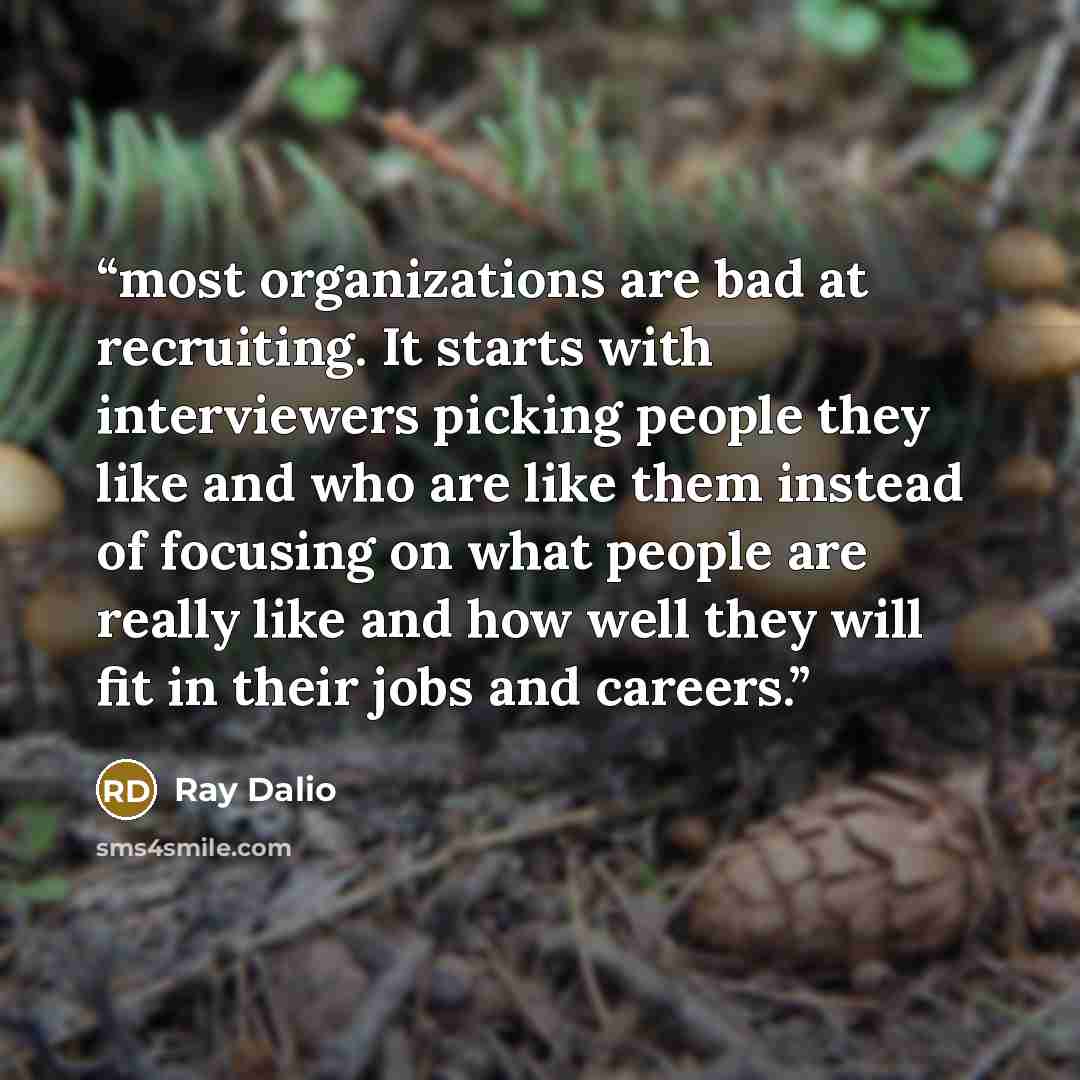 “most organizations are bad at recruiting. It starts with interviewers picking people they like and who are like them instead of focusing on what people are really like and how well they will fit in their jobs and careers.” quote by Ray Dalio