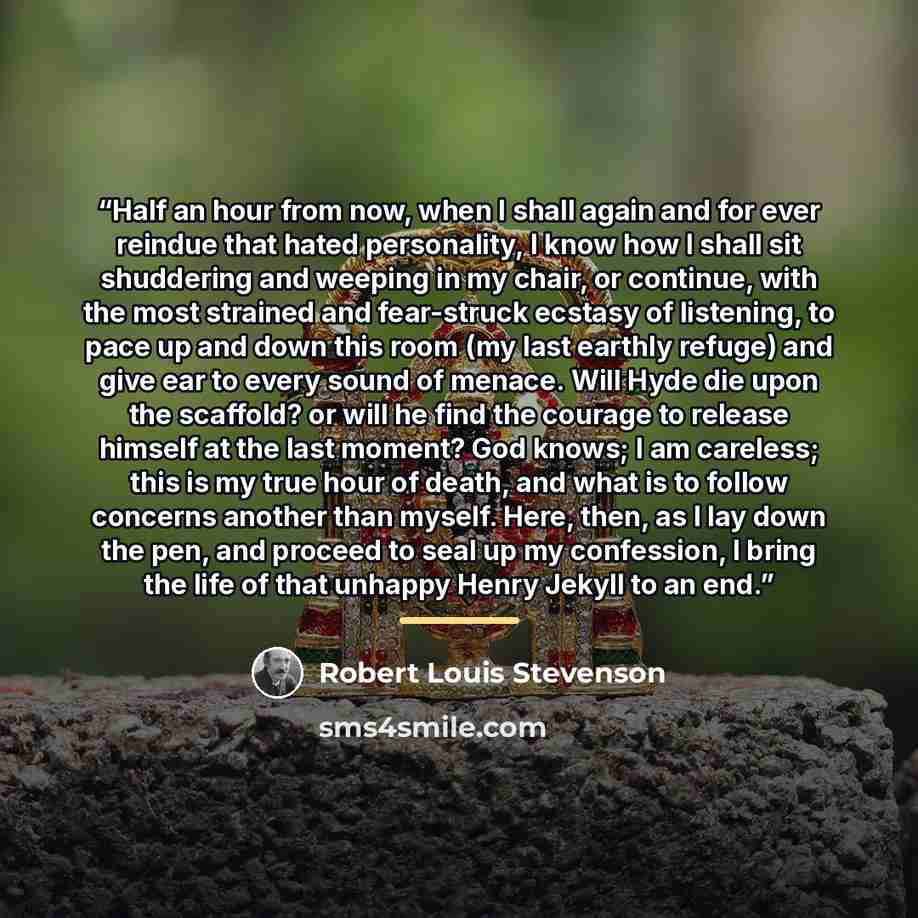 “Half an hour from now, when I shall again and for ever reindue that hated personality, I know how I shall sit shuddering and weeping in my chair, or continue, with the most strained and fear-struck ecstasy of listening, to pace up and down this room (my last earthly refuge) and give ear to every…” quote by Robert Louis Stevenson