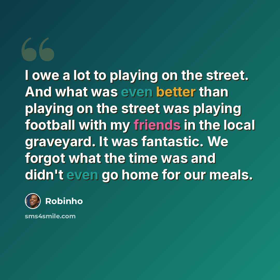 “I owe a lot to playing on the street. And what was even better than playing on the street was playing football with my friends in the local graveyard. It was fantastic. We forgot what the time was and didn't even go home for our meals.” quote by Robinho