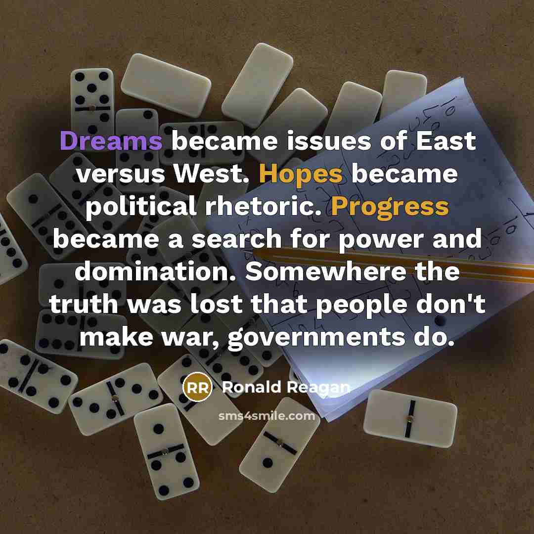 “Dreams became issues of East versus West. Hopes became political rhetoric. Progress became a search for power and domination. Somewhere the truth was lost that people don't make war, governments do.” quote by Ronald Reagan