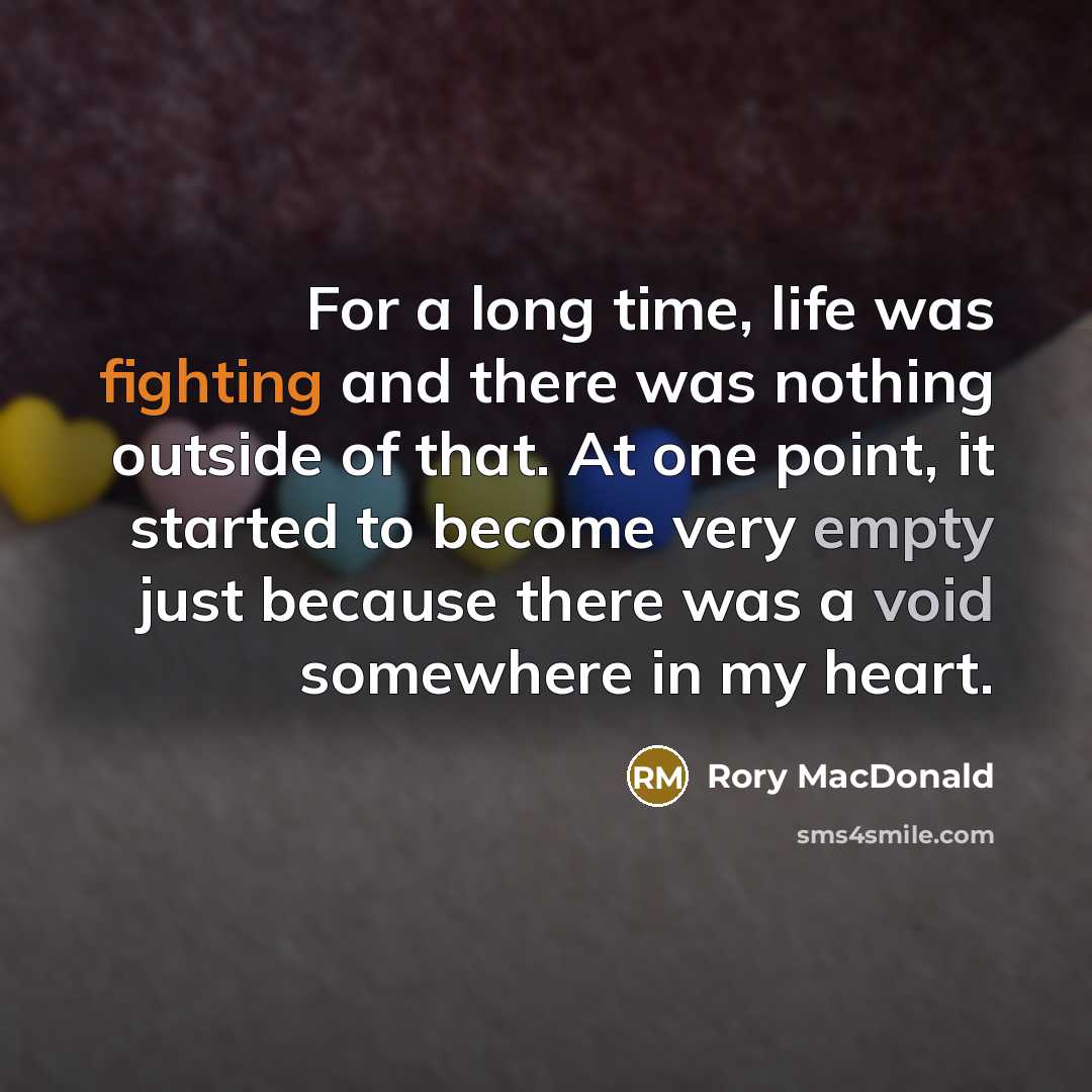 “For a long time, life was fighting and there was nothing outside of that. At one point, it started to become very empty just because there was a void somewhere in my heart.” quote by Rory MacDonald