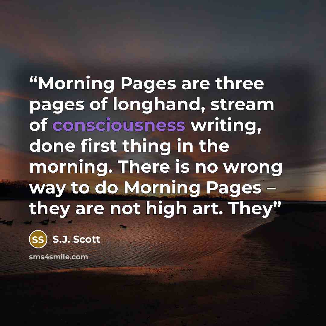“Morning Pages are three pages of longhand, stream of consciousness writing, done first thing in the morning. There is no wrong way to do Morning Pages – they are not high art. They” quote by S.J. Scott