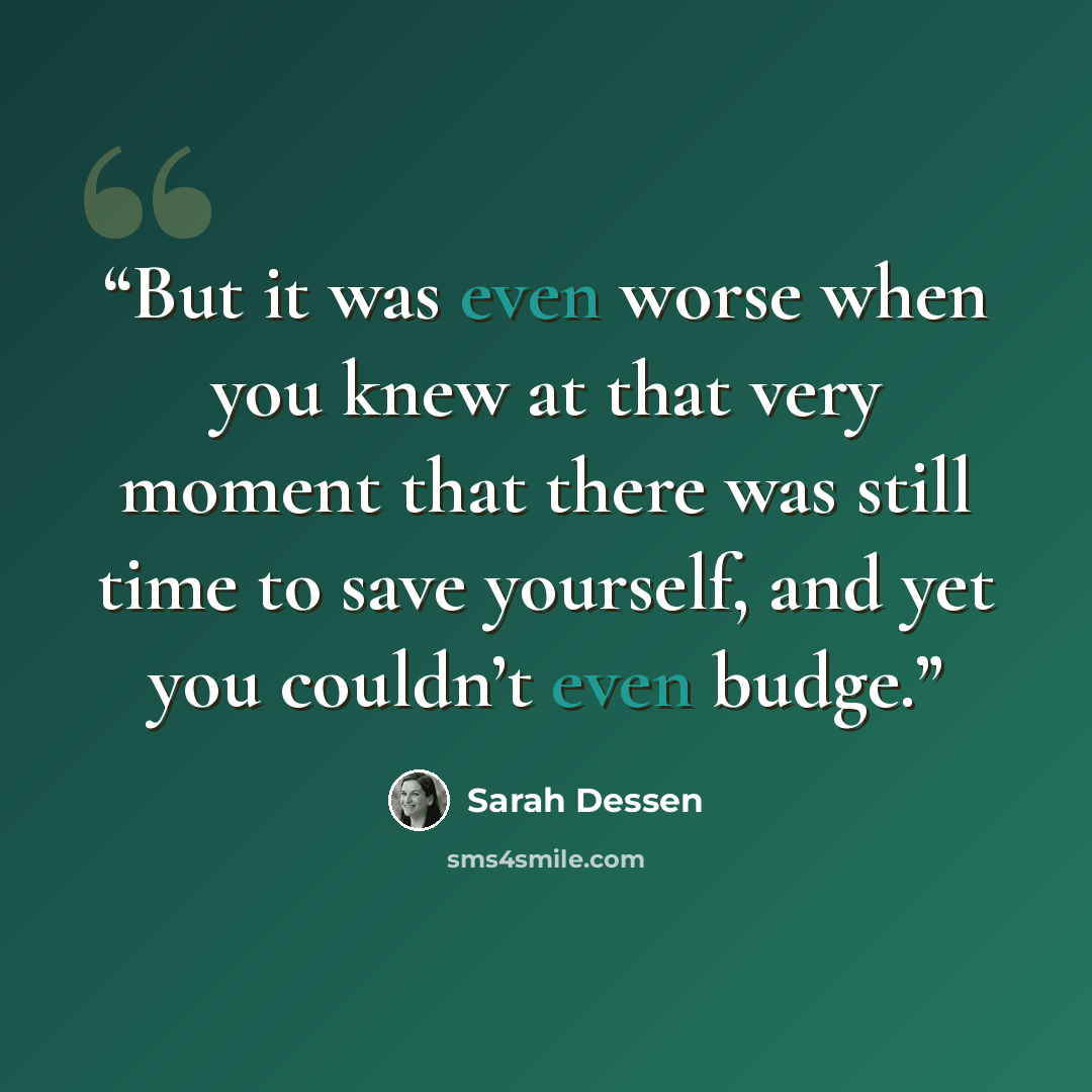 “But it was even worse when you knew at that very moment that there was still time to save yourself, and yet you couldn’t even budge.” quote by Sarah Dessen