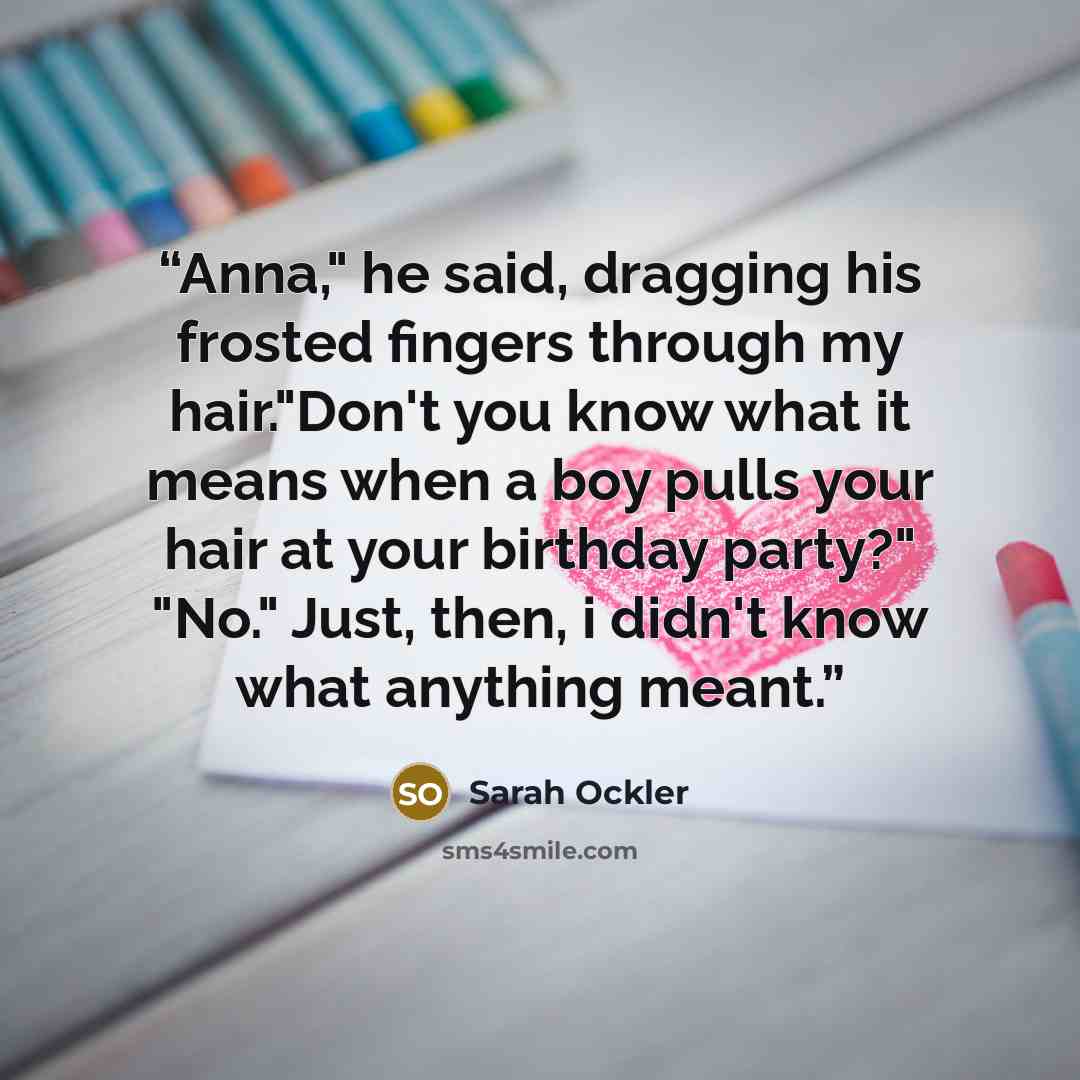 “Anna," he said, dragging his frosted fingers through my hair."Don't you know what it means when a boy pulls your hair at your birthday party?" "No." Just, then, i didn't know what anything meant.” quote by Sarah Ockler