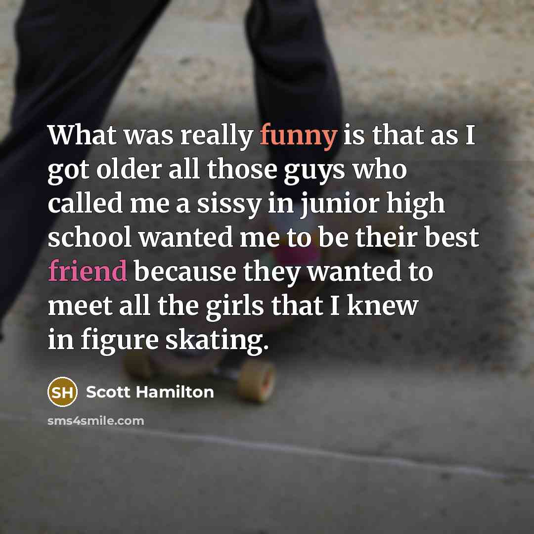 “What was really funny is that as I got older all those guys who called me a sissy in junior high school wanted me to be their best friend because they wanted to meet all the girls that I knew in figure skating.” quote by Scott Hamilton