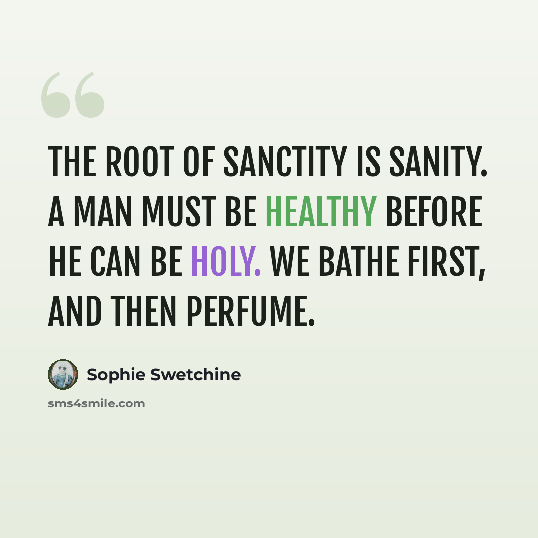 “The root of sanctity is sanity. A man must be healthy before he can be holy. We bathe first, and then perfume.” quote by Sophie Swetchine