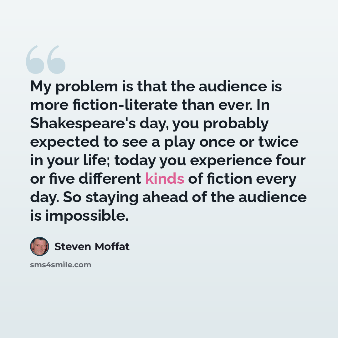 “My problem is that the audience is more fiction-literate than ever. In Shakespeare's day, you probably expected to see a play once or twice in your life; today you experience four or five different kinds of fiction every day. So staying ahead of the audience is impossible.” quote by Steven Moffat