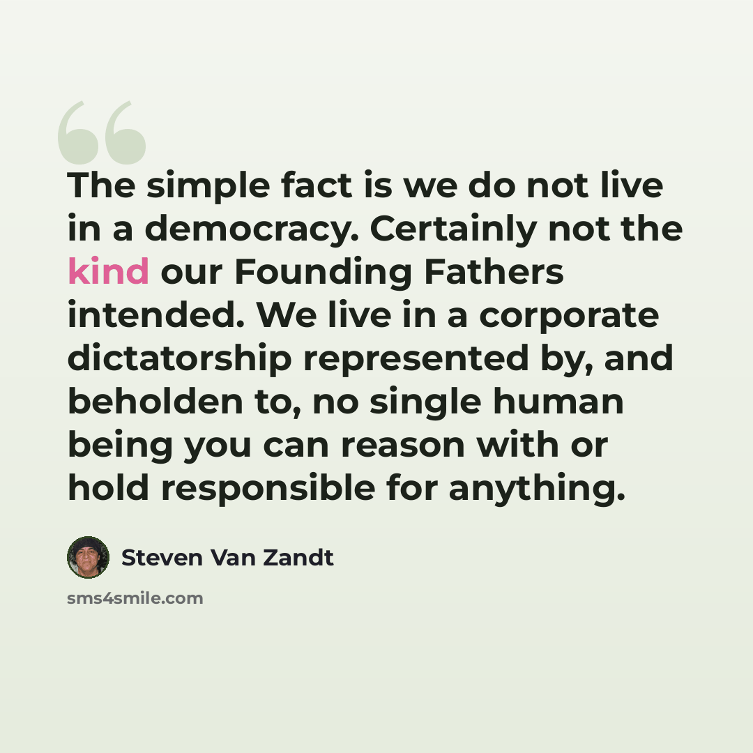 “The simple fact is we do not live in a democracy. Certainly not the kind our Founding Fathers intended. We live in a corporate dictatorship represented by, and beholden to, no single human being you can reason with or hold responsible for anything.” quote by Steven Van Zandt