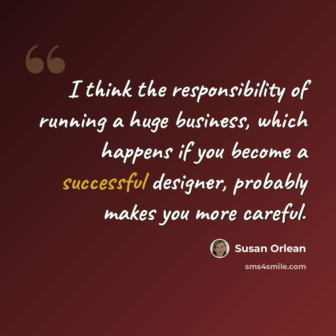 “I think the responsibility of running a huge business, which happens if you become a successful designer, probably makes you more careful.” quote by Susan Orlean