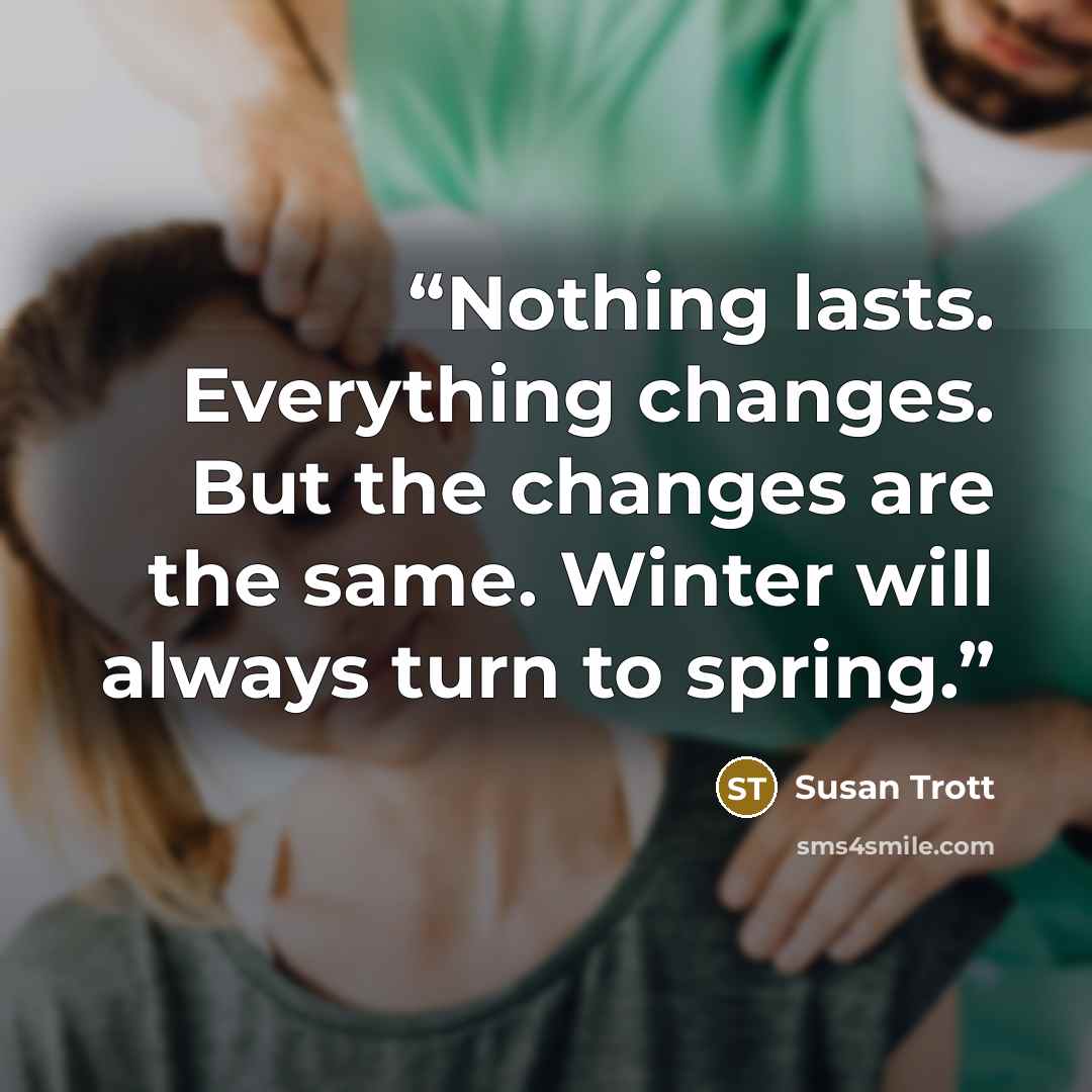 “Nothing lasts. Everything changes. But the changes are the same. Winter will always turn to spring.” quote by Susan Trott