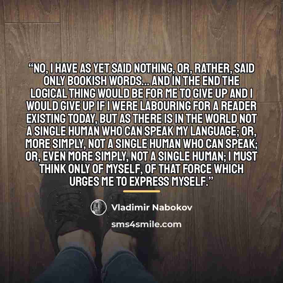 “No, I have as yet said nothing, or, rather, said only bookish words... and in the end the logical thing would be for me to give up and I would give up if I were labouring for a reader existing today, but as there is in the world not a single human who can speak my language; or, more simply, not a…” quote by Vladimir Nabokov