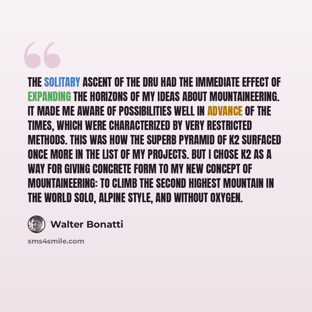 “The solitary ascent of the Dru had the immediate effect of expanding the horizons of my ideas about mountaineering. It made me aware of possibilities well in advance of the times, which were characterized by very restricted methods. This was how the superb pyramid of K2 surfaced once more in the…” quote by Walter Bonatti