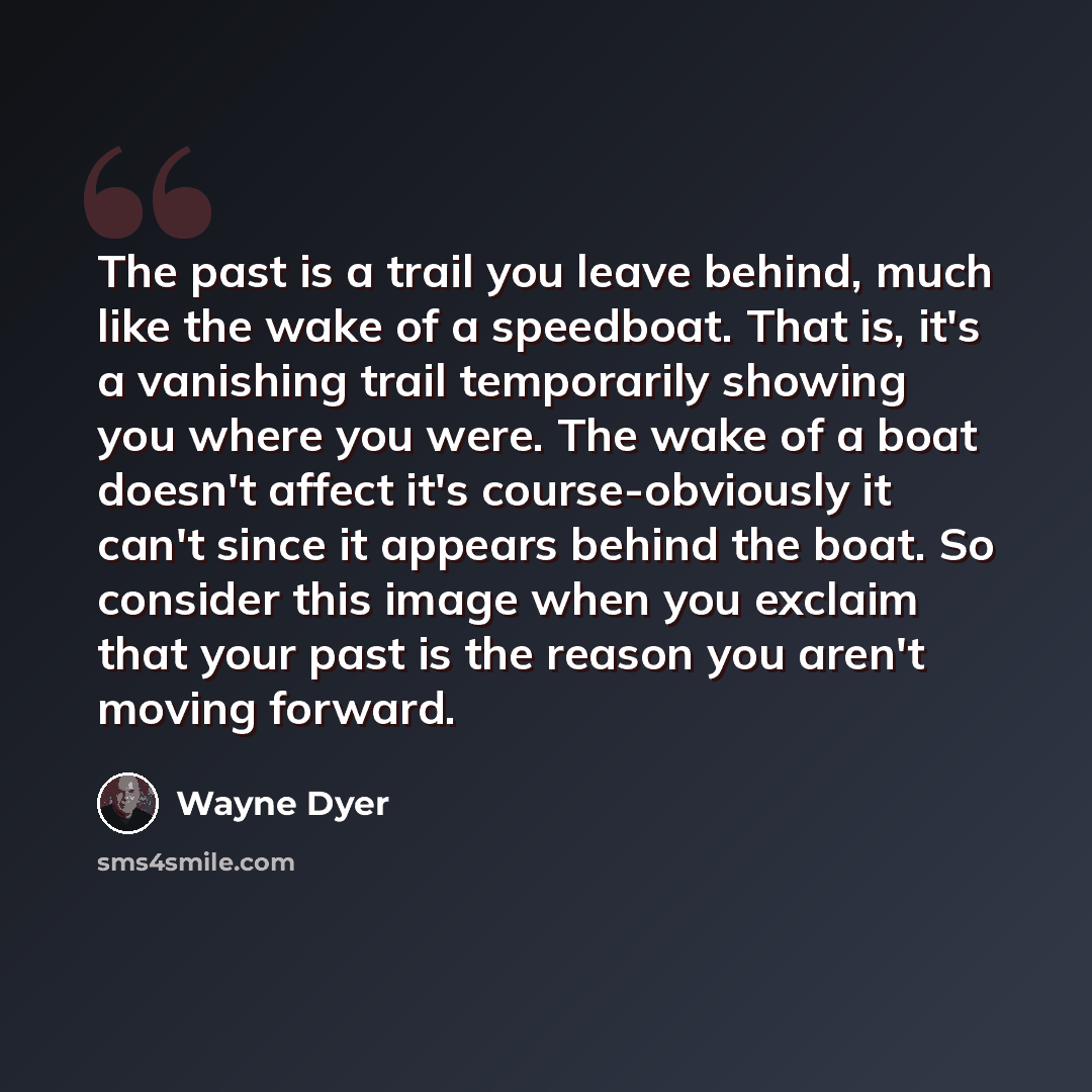 “The past is a trail you leave behind, much like the wake of a speedboat. That is, it's a vanishing trail temporarily showing you where you were. The wake of a boat doesn't affect it's course-obviously it can't since it appears behind the boat. So consider this image when you exclaim that your past…” quote by Wayne Dyer