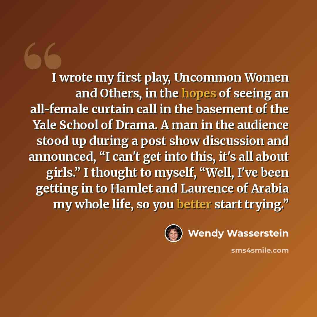 “I wrote my first play, Uncommon Women and Others, in the hopes of seeing an all-female curtain call in the basement of the Yale School of Drama. A man in the audience stood up during a post show discussion and announced, “I can't get into this, it's all about girls.” I thought to myself, “Well…” quote by Wendy Wasserstein