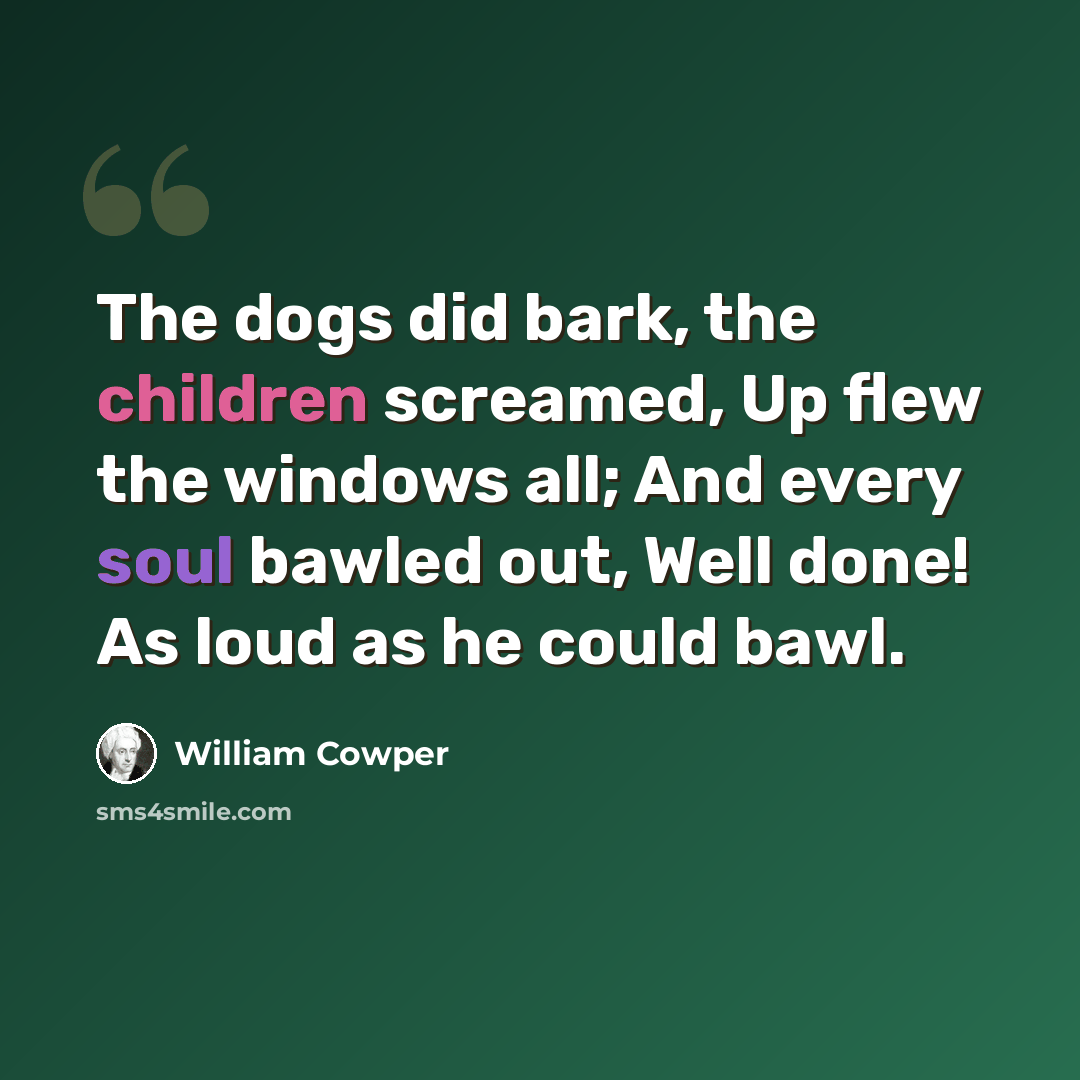 “The dogs did bark, the children screamed, Up flew the windows all; And every soul bawled out, Well done! As loud as he could bawl.” quote by William Cowper