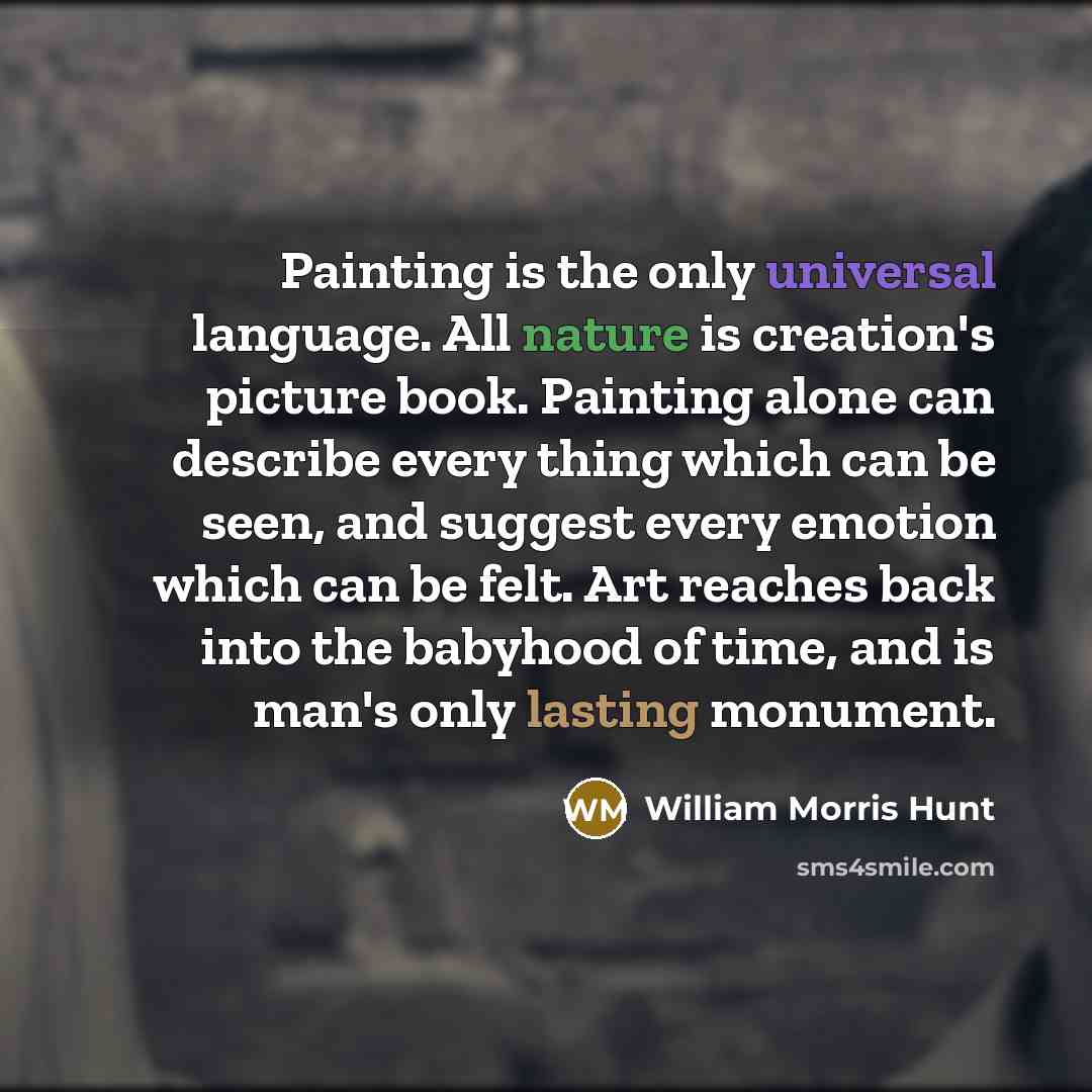 “Painting is the only universal language. All nature is creation's picture book. Painting alone can describe every thing which can be seen, and suggest every emotion which can be felt. Art reaches back into the babyhood of time, and is man's only lasting monument.” quote by William Morris Hunt
