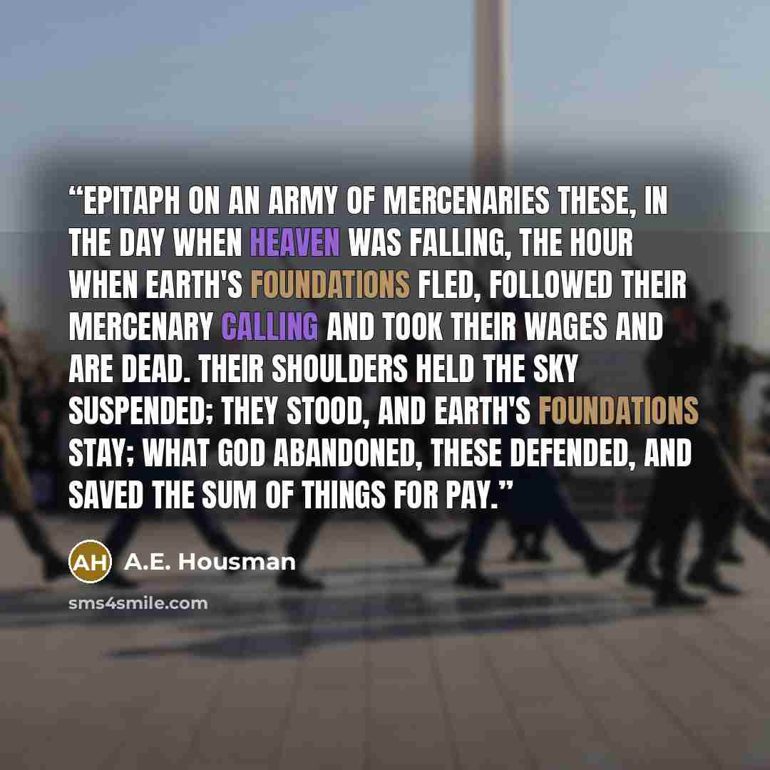 “Epitaph on an Army of Mercenaries These, in the day when heaven was falling, The hour when earth's foundations fled, Followed their mercenary calling And took their wages and are dead. Their shoulders held the sky suspended; They stood, and earth's foundations stay; What God abandoned, these…” quote by A.E. Housman