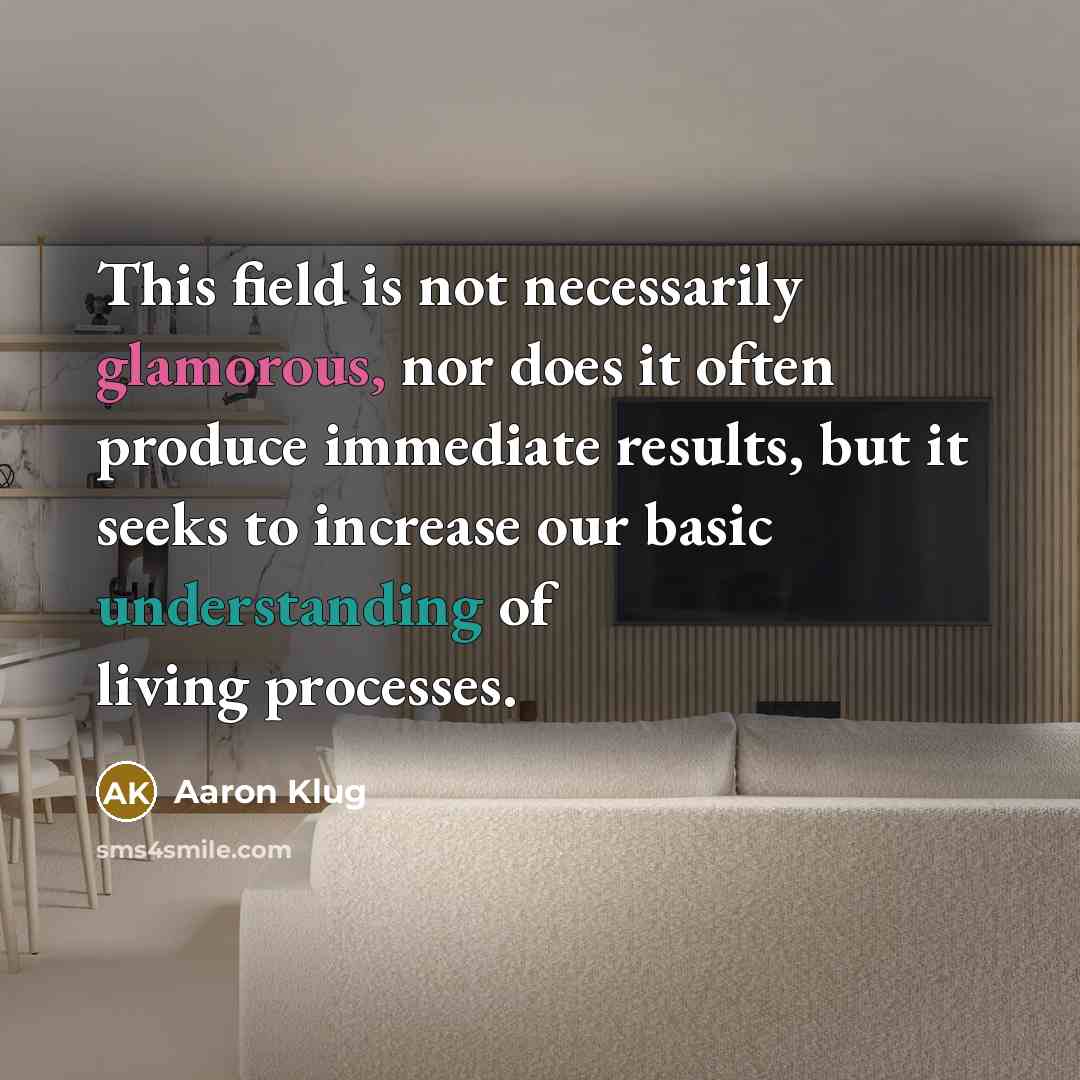 “This field is not necessarily glamorous, nor does it often produce immediate results, but it seeks to increase our basic understanding of living processes.” quote by Aaron Klug