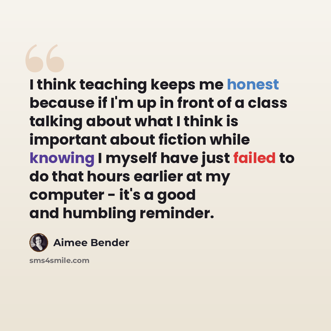 “I think teaching keeps me honest because if I'm up in front of a class talking about what I think is important about fiction while knowing I myself have just failed to do that hours earlier at my computer - it's a good and humbling reminder.” quote by Aimee Bender