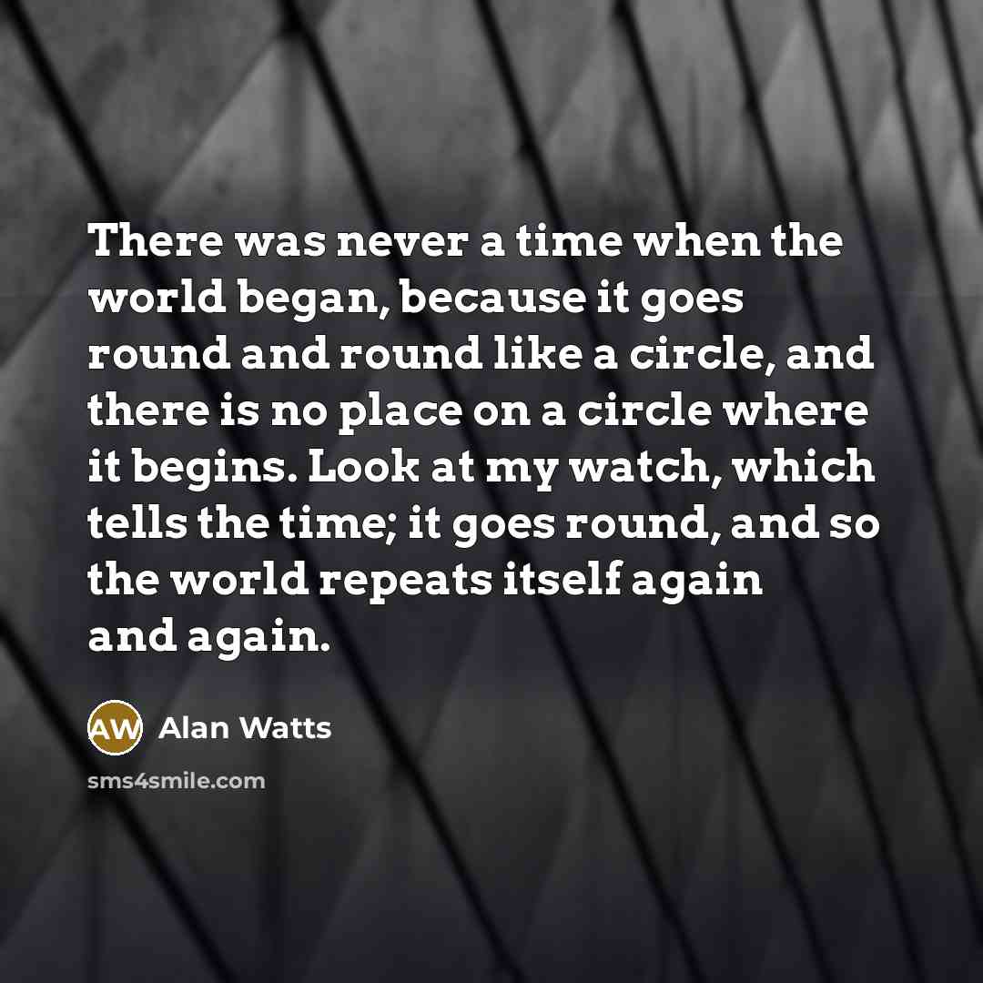 “There was never a time when the world began, because it goes round and round like a circle, and there is no place on a circle where it begins. Look at my watch, which tells the time; it goes round, and so the world repeats itself again and again.” quote by Alan Watts