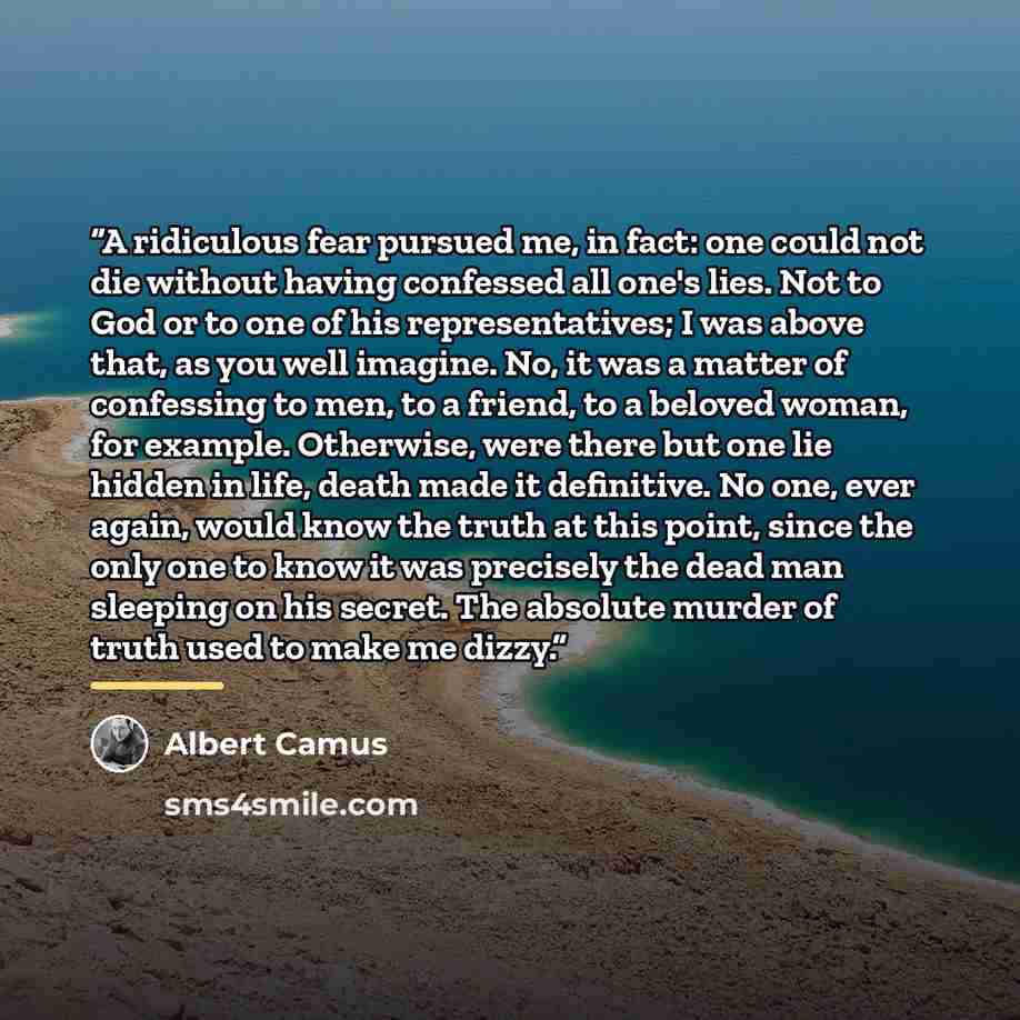 “A ridiculous fear pursued me, in fact: one could not die without having confessed all one's lies. Not to God or to one of his representatives; I was above that, as you well imagine. No, it was a matter of confessing to men, to a friend, to a beloved woman, for example. Otherwise, were there but…” quote by Albert Camus