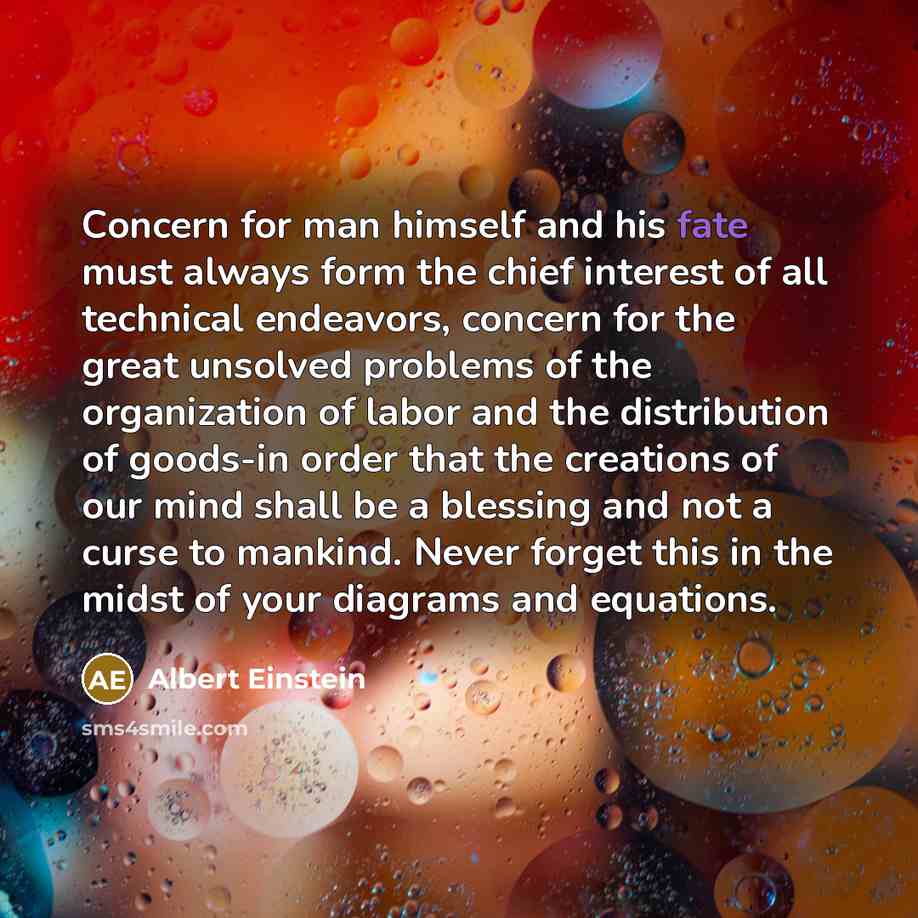 “Concern for man himself and his fate must always form the chief interest of all technical endeavors, concern for the great unsolved problems of the organization of labor and the distribution of goods-in order that the creations of our mind shall be a blessing and not a curse to mankind. Never…” quote by Albert Einstein