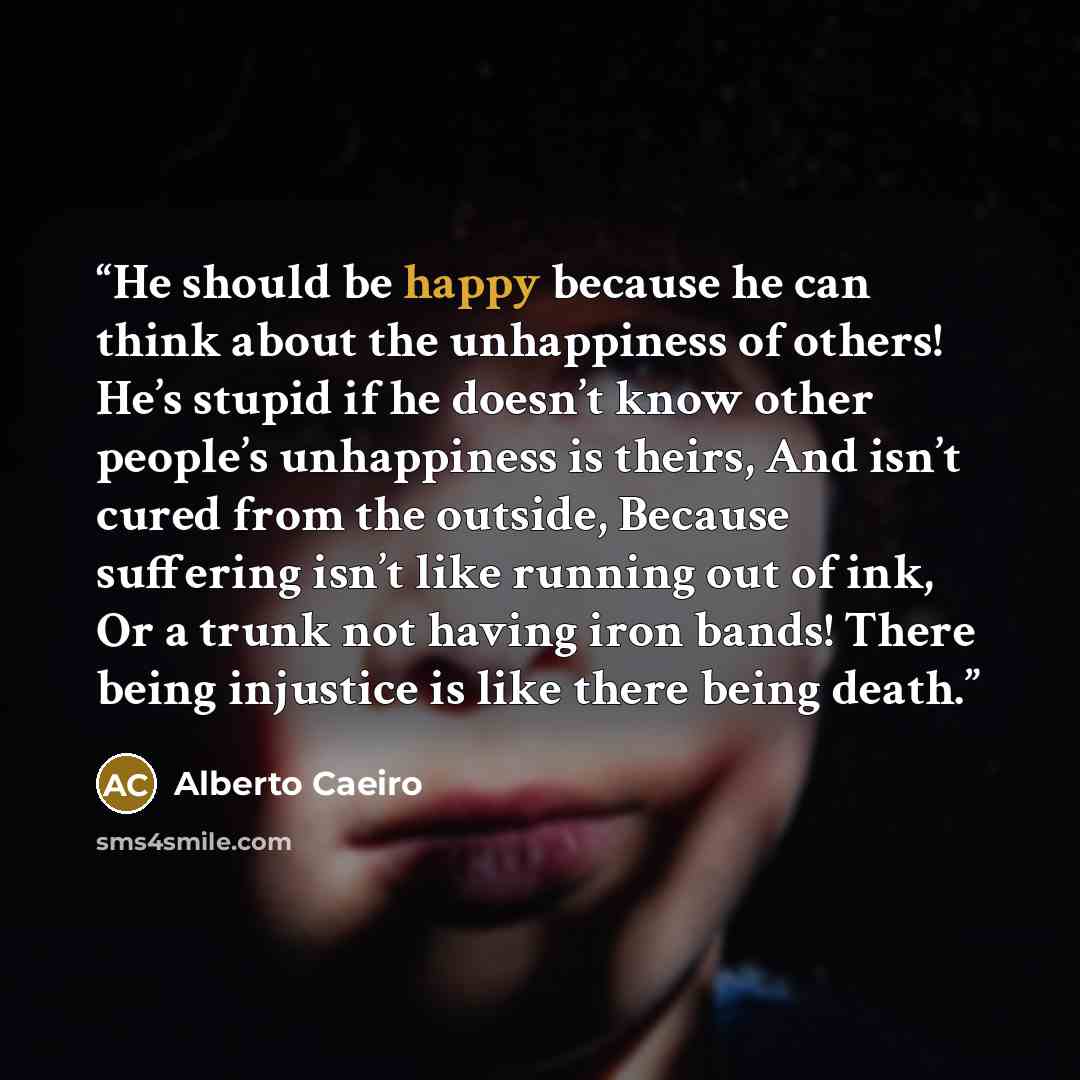 “He should be happy because he can think about the unhappiness of others! He’s stupid if he doesn’t know other people’s unhappiness is theirs, And isn’t cured from the outside, Because suffering isn’t like running out of ink, Or a trunk not having iron bands! There being injustice is like there…” quote by Alberto Caeiro