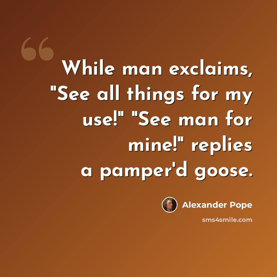 “While man exclaims, "See all things for my use!" "See man for mine!" replies a pamper'd goose.” quote by Alexander Pope