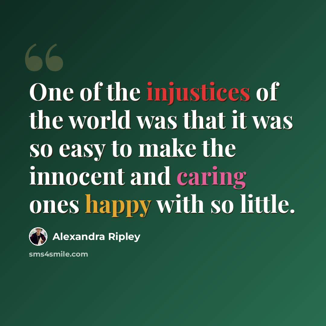 “One of the injustices of the world was that it was so easy to make the innocent and caring ones happy with so little.” quote by Alexandra Ripley
