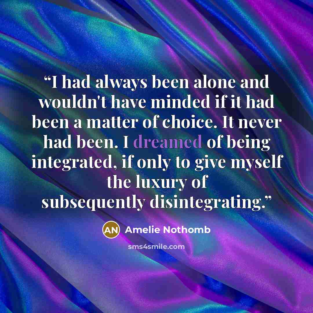 “I had always been alone and wouldn't have minded if it had been a matter of choice. It never had been. I dreamed of being integrated, if only to give myself the luxury of subsequently disintegrating.” quote by Amélie Nothomb