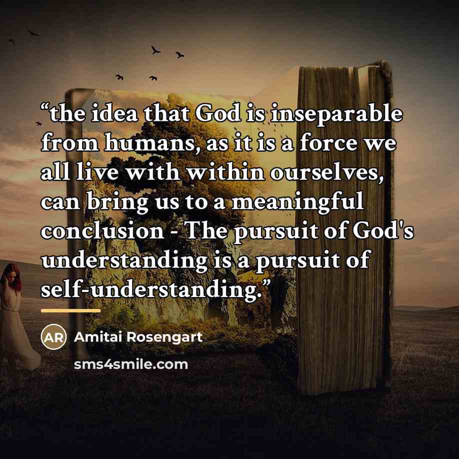 “the idea that God is inseparable from humans, as it is a force we all live with within ourselves, can bring us to a meaningful conclusion - The pursuit of God's understanding is a pursuit of self-understanding.” quote by Amitai Rosengart