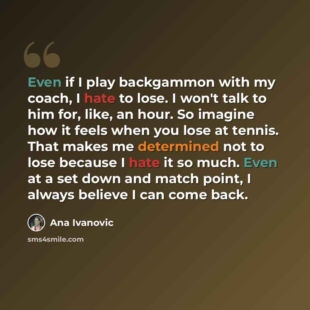 “Even if I play backgammon with my coach, I hate to lose. I won't talk to him for, like, an hour. So imagine how it feels when you lose at tennis. That makes me determined not to lose because I hate it so much. Even at a set down and match point, I always believe I can come back.” quote by Ana Ivanovic