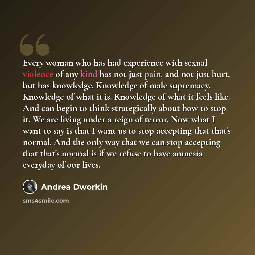 “Every woman who has had experience with sexual violence of any kind has not just pain, and not just hurt, but has knowledge. Knowledge of male supremacy. Knowledge of what it is. Knowledge of what it feels like. And can begin to think strategically about how to stop it. We are living under a reign…” quote by Andrea Dworkin