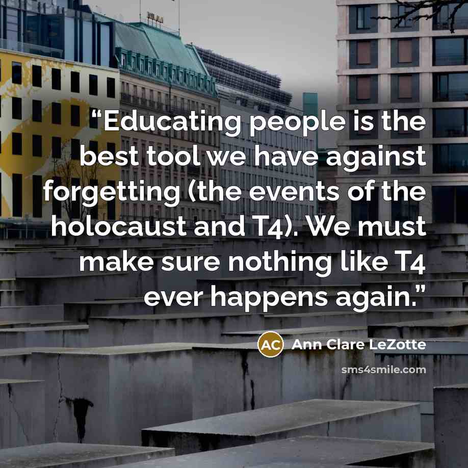 “Educating people is the best tool we have against forgetting (the events of the holocaust and T4). We must make sure nothing like T4 ever happens again.” quote by Ann Clare LeZotte