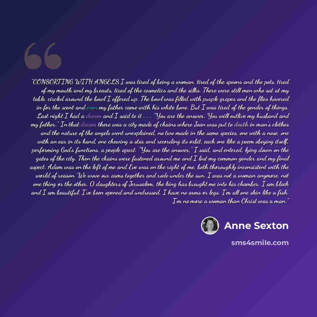 “CONSORTING WITH ANGELS I was tired of being a woman, tired of the spoons and the pots, tired of my mouth and my breasts, tired of the cosmetics and the silks. There were still men who sat at my table, circled around the bowl I offered up. The bowl was filled with purple grapes and the flies…” quote by Anne Sexton