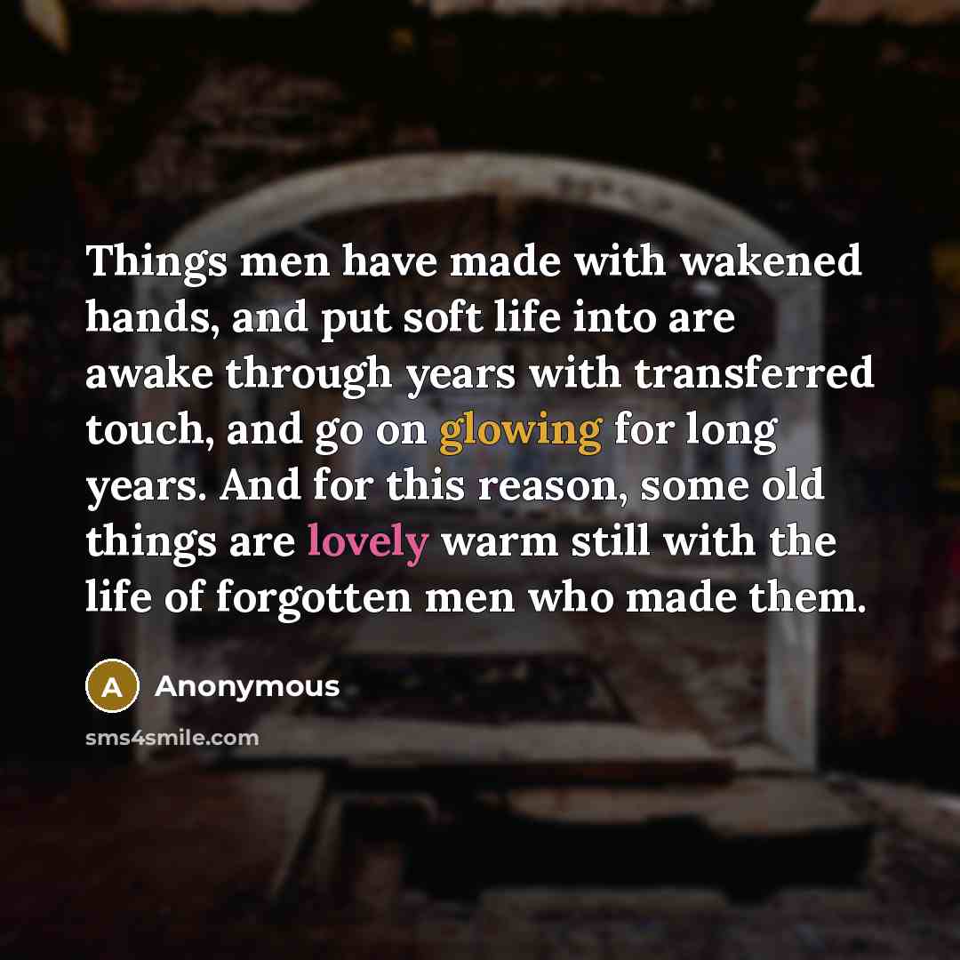 “Things men have made with wakened hands, and put soft life into are awake through years with transferred touch, and go on glowing for long years. And for this reason, some old things are lovely warm still with the life of forgotten men who made them.” quote by Anonymous