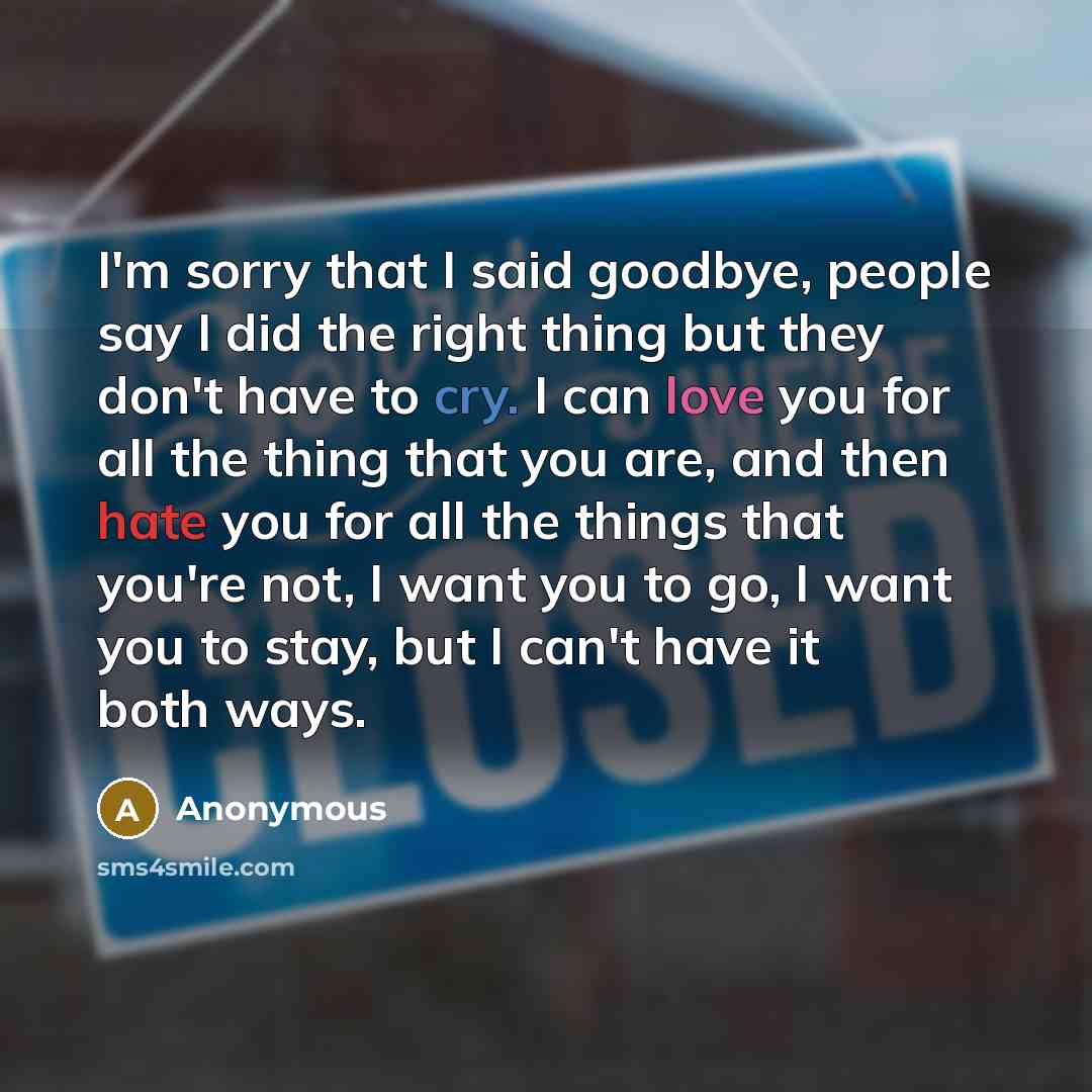“I'm sorry that I said goodbye, people say I did the right thing but they don't have to cry. I can love you for all the thing that you are, and then hate you for all the things that you're not, I want you to go, I want you to stay, but I can't have it both ways.” quote by Anonymous