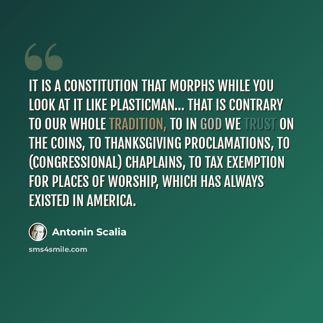 “It is a Constitution that morphs while you look at it like Plasticman… That is contrary to our whole tradition, to in God we trust on the coins, to Thanksgiving proclamations, to (Congressional) chaplains, to tax exemption for places of worship, which has always existed in America.” quote by Antonin Scalia