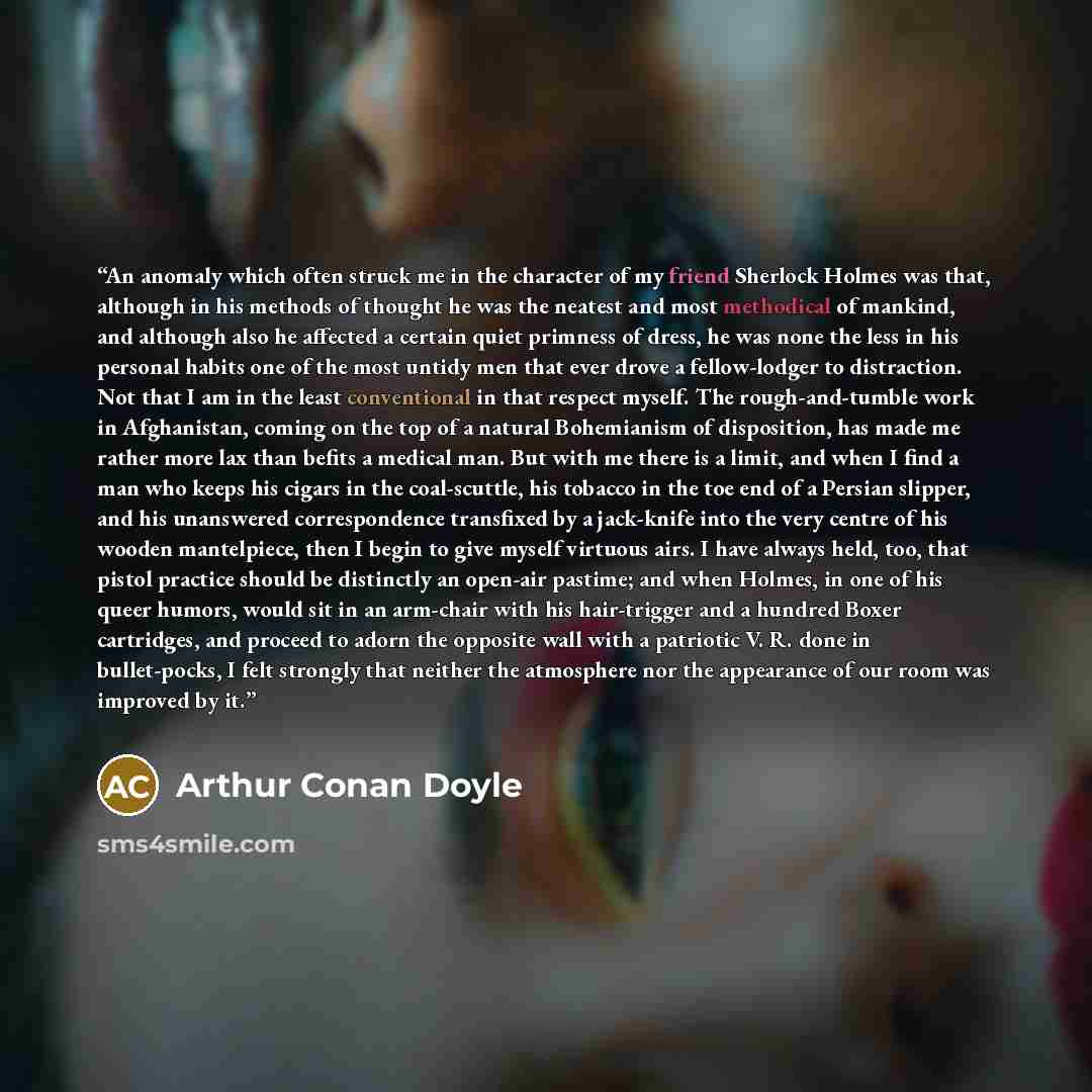 “An anomaly which often struck me in the character of my friend Sherlock Holmes was that, although in his methods of thought he was the neatest and most methodical of mankind, and although also he affected a certain quiet primness of dress, he was none the less in his personal habits one of the…” quote by Arthur Conan Doyle