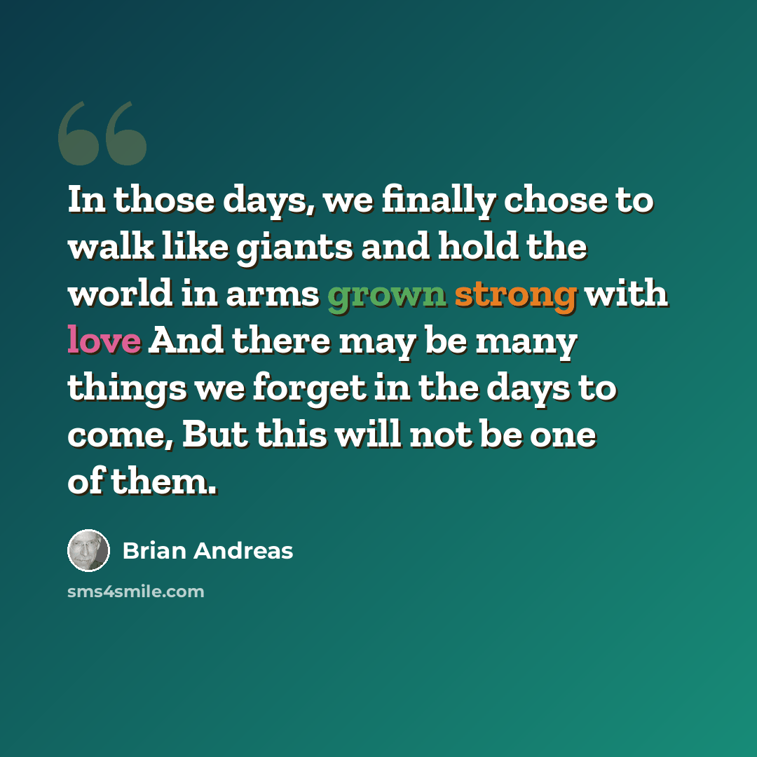 “In those days, we finally chose to walk like giants and hold the world in arms grown strong with love And there may be many things we forget in the days to come, But this will not be one of them.” quote by Brian Andreas