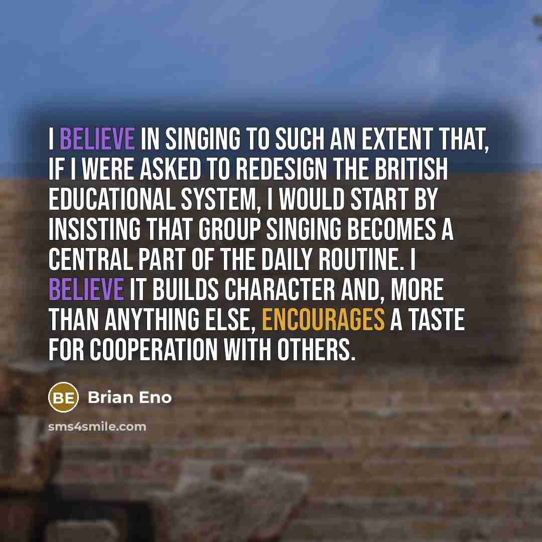 “I believe in singing to such an extent that, if I were asked to redesign the British educational system, I would start by insisting that group singing becomes a central part of the daily routine. I believe it builds character and, more than anything else, encourages a taste for cooperation with…” quote by Brian Eno
