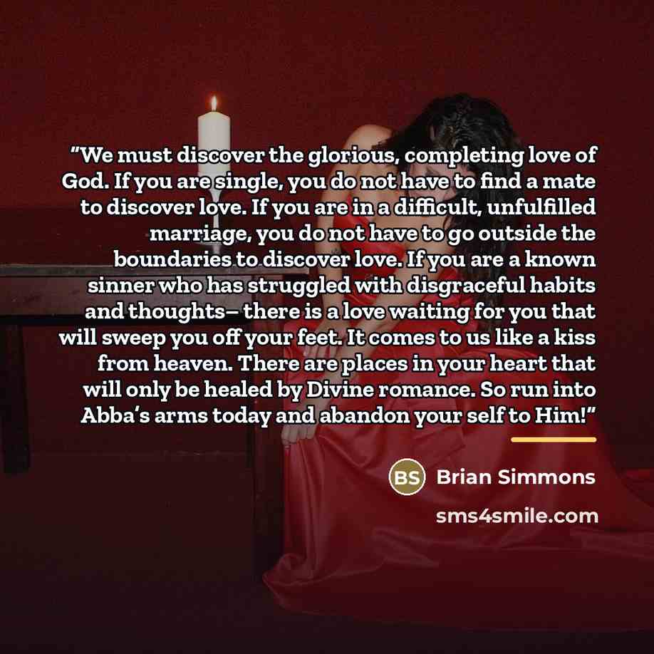 “We must discover the glorious, completing love of God. If you are single, you do not have to find a mate to discover love. If you are in a difficult, unfulfilled marriage, you do not have to go outside the boundaries to discover love. If you are a known sinner who has struggled with disgraceful…” quote by Brian Simmons